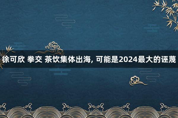 徐可欣 拳交 茶饮集体出海， 可能是2024最大的诬蔑