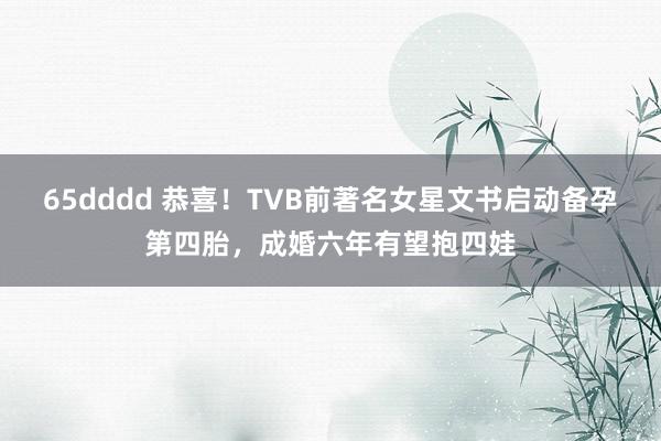 65dddd 恭喜！TVB前著名女星文书启动备孕第四胎，成婚六年有望抱四娃