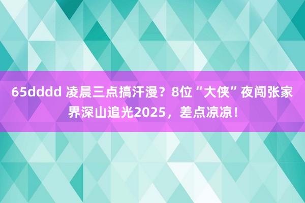 65dddd 凌晨三点搞汗漫？8位“大侠”夜闯张家界深山追光2025，差点凉凉！