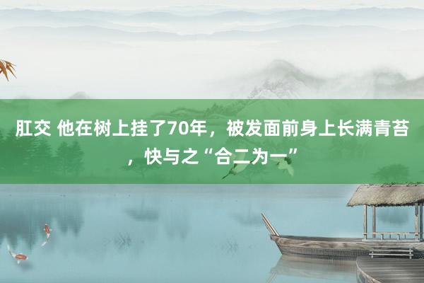 肛交 他在树上挂了70年，被发面前身上长满青苔，快与之“合二为一”