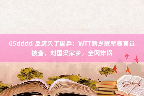 65dddd 反腐久了国乒：WTT新乡冠军赛官员被查，刘国梁家乡，全网炸锅