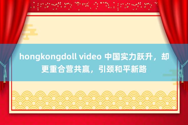 hongkongdoll video 中国实力跃升，却更重合营共赢，引颈和平新路