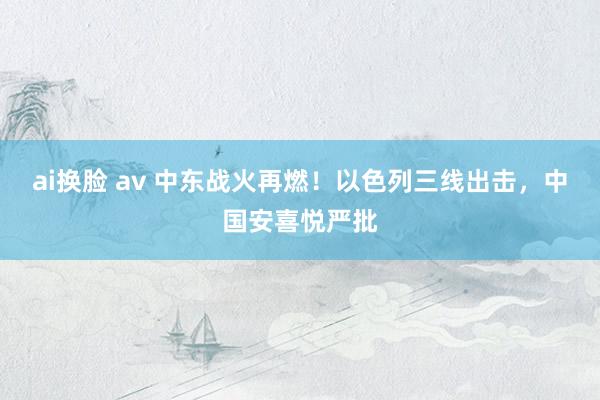 ai换脸 av 中东战火再燃！以色列三线出击，中国安喜悦严批