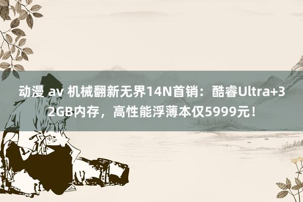 动漫 av 机械翻新无界14N首销：酷睿Ultra+32GB内存，高性能浮薄本仅5999元！