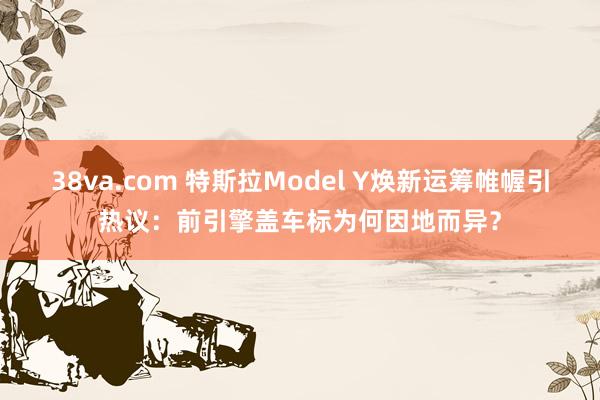 38va.com 特斯拉Model Y焕新运筹帷幄引热议：前引擎盖车标为何因地而异？