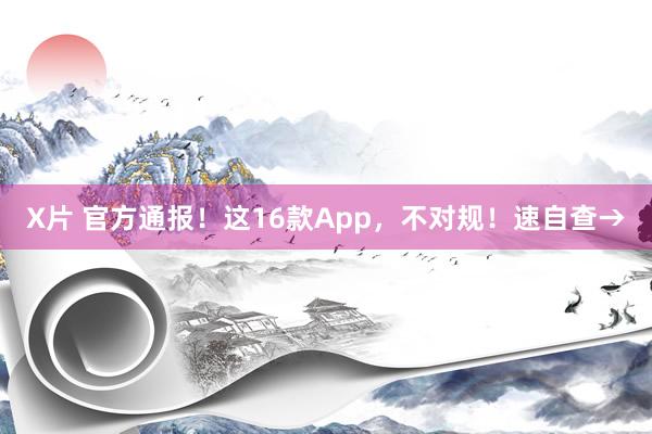 X片 官方通报！这16款App，不对规！速自查→