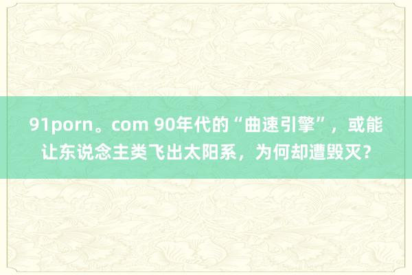 91porn。com 90年代的“曲速引擎”，或能让东说念主类飞出太阳系，为何却遭毁灭？