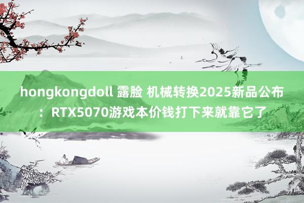 hongkongdoll 露脸 机械转换2025新品公布：RTX5070游戏本价钱打下来就靠它了