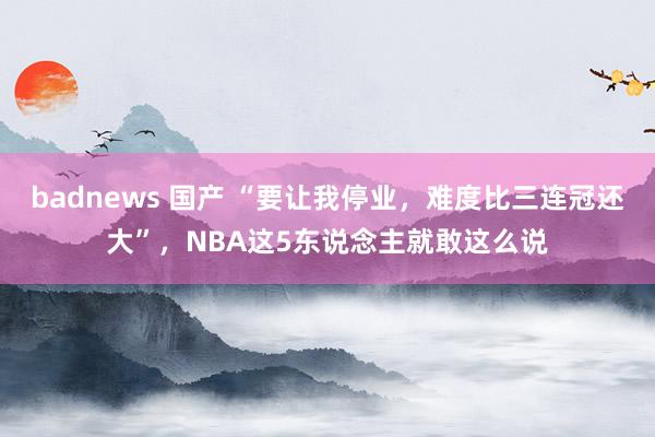 badnews 国产 “要让我停业，难度比三连冠还大”，NBA这5东说念主就敢这么说