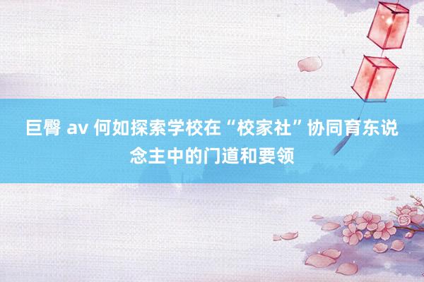 巨臀 av 何如探索学校在“校家社”协同育东说念主中的门道和要领