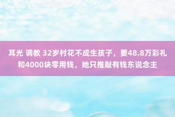 耳光 调教 32岁村花不成生孩子，要48.8万彩礼和4000块零用钱，她只推敲有钱东说念主