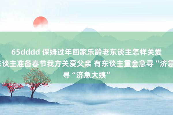 65dddd 保姆过年回家乐龄老东谈主怎样关爱？有东谈主准备春节我方关爱父亲 有东谈主重金急寻“济急大姨”