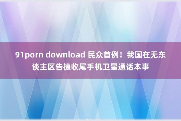 91porn download 民众首例！我国在无东谈主区告捷收尾手机卫星通话本事