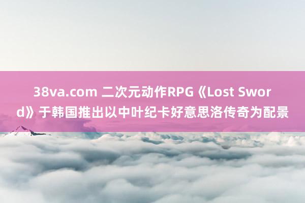 38va.com 二次元动作RPG《Lost Sword》于韩国推出以中叶纪卡好意思洛传奇为配景