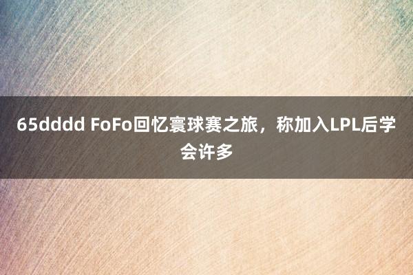 65dddd FoFo回忆寰球赛之旅，称加入LPL后学会许多